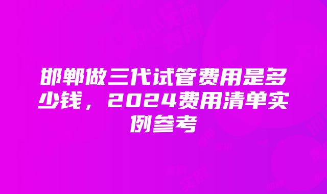 邯郸做三代试管费用是多少钱，2024费用清单实例参考