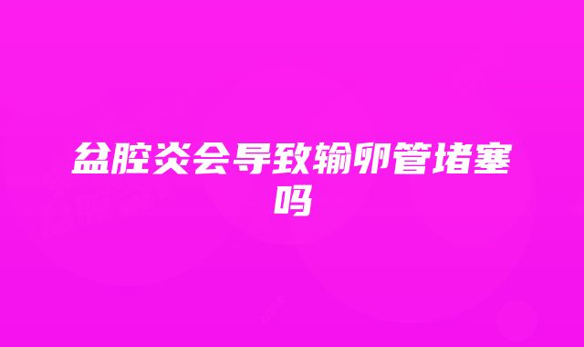 盆腔炎会导致输卵管堵塞吗