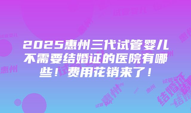 2025惠州三代试管婴儿不需要结婚证的医院有哪些！费用花销来了！