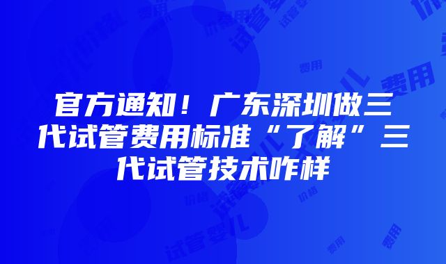 官方通知！广东深圳做三代试管费用标准“了解”三代试管技术咋样