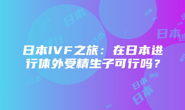 日本IVF之旅：在日本进行体外受精生子可行吗？