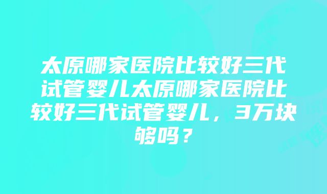 太原哪家医院比较好三代试管婴儿太原哪家医院比较好三代试管婴儿，3万块够吗？