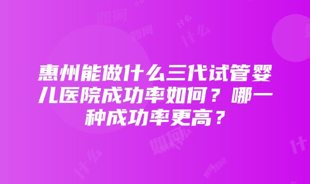 惠州能做什么三代试管婴儿医院成功率如何？哪一种成功率更高？