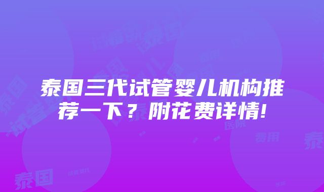 泰国三代试管婴儿机构推荐一下？附花费详情!