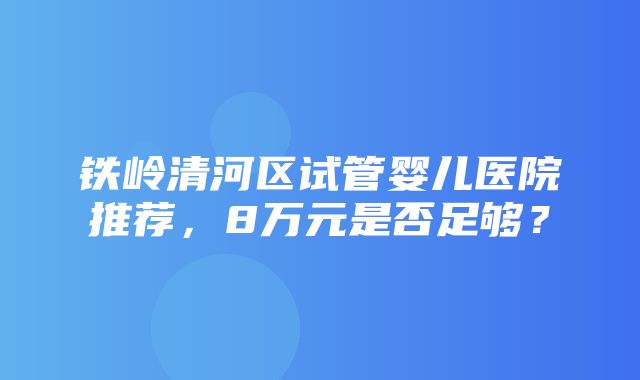 铁岭清河区试管婴儿医院推荐，8万元是否足够？