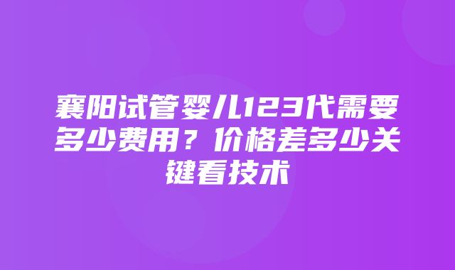 襄阳试管婴儿123代需要多少费用？价格差多少关键看技术