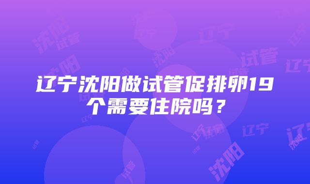 辽宁沈阳做试管促排卵19个需要住院吗？