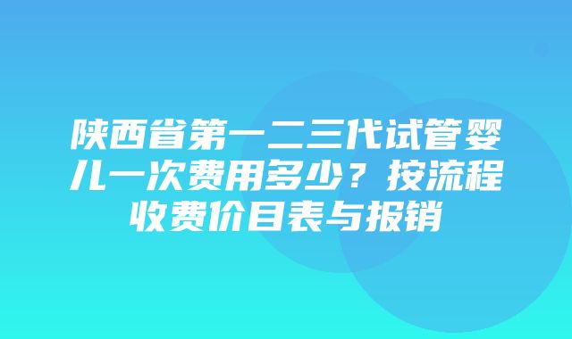 陕西省第一二三代试管婴儿一次费用多少？按流程收费价目表与报销