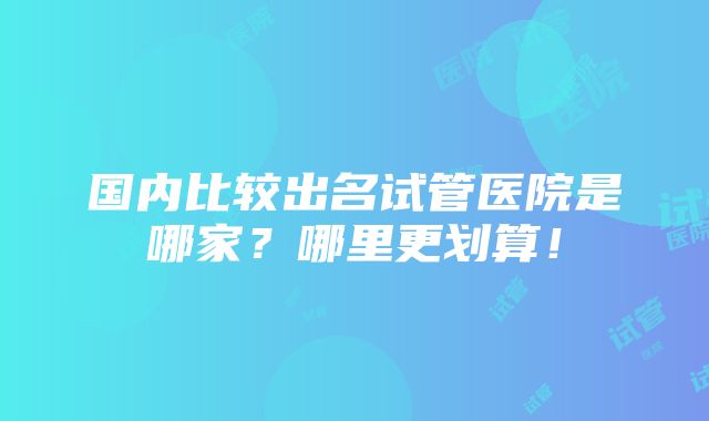 国内比较出名试管医院是哪家？哪里更划算！