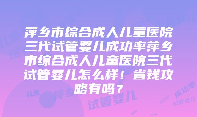 萍乡市综合成人儿童医院三代试管婴儿成功率萍乡市综合成人儿童医院三代试管婴儿怎么样！省钱攻略有吗？