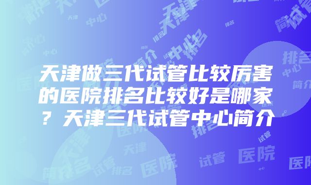 天津做三代试管比较厉害的医院排名比较好是哪家？天津三代试管中心简介