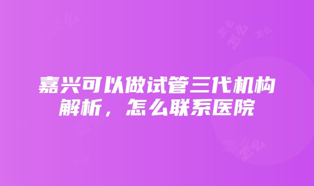 嘉兴可以做试管三代机构解析，怎么联系医院