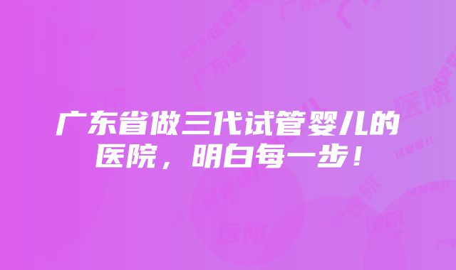 广东省做三代试管婴儿的医院，明白每一步！