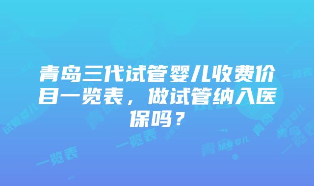 青岛三代试管婴儿收费价目一览表，做试管纳入医保吗？