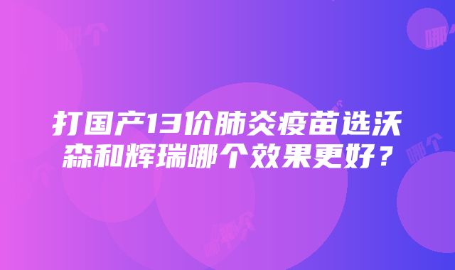 打国产13价肺炎疫苗选沃森和辉瑞哪个效果更好？