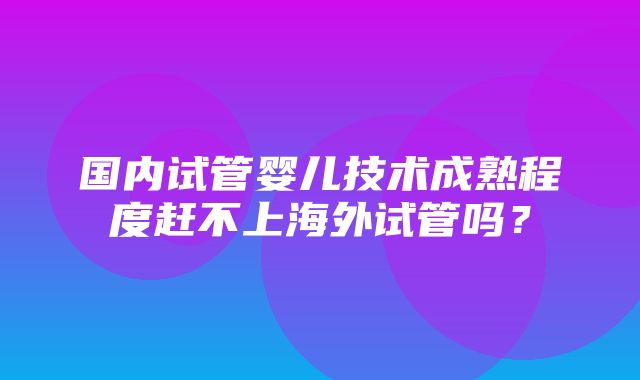 国内试管婴儿技术成熟程度赶不上海外试管吗？