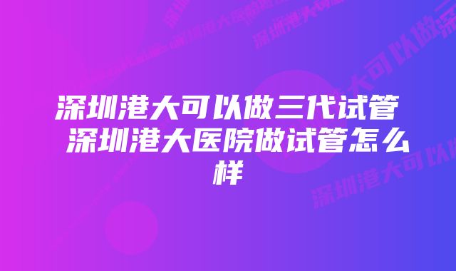 深圳港大可以做三代试管 深圳港大医院做试管怎么样