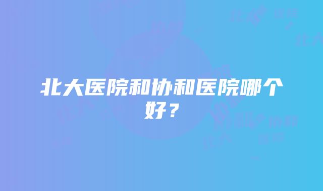 北大医院和协和医院哪个好？