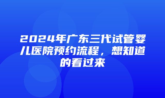 2024年广东三代试管婴儿医院预约流程，想知道的看过来