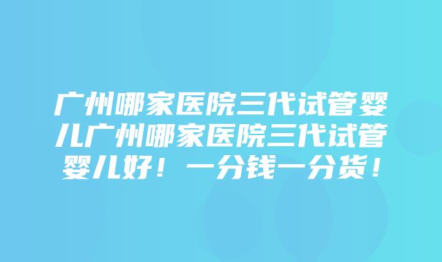 广州哪家医院三代试管婴儿广州哪家医院三代试管婴儿好！一分钱一分货！