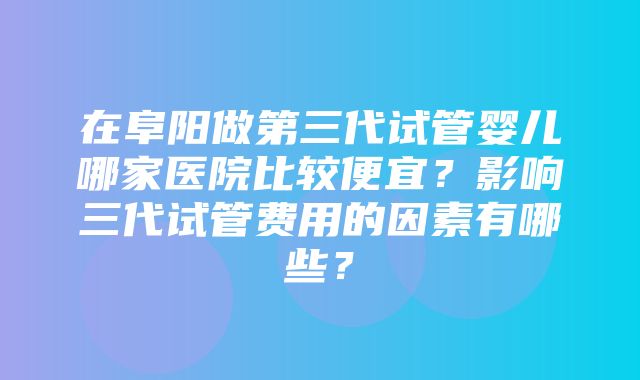 在阜阳做第三代试管婴儿哪家医院比较便宜？影响三代试管费用的因素有哪些？