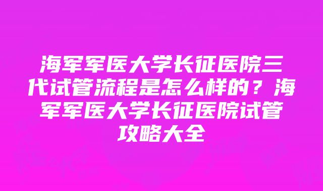 海军军医大学长征医院三代试管流程是怎么样的？海军军医大学长征医院试管攻略大全