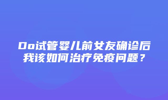 Do试管婴儿前女友确诊后我该如何治疗免疫问题？