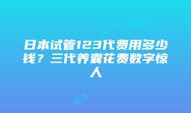 日本试管123代费用多少钱？三代养囊花费数字惊人