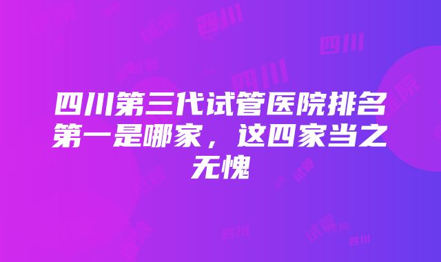 四川第三代试管医院排名第一是哪家，这四家当之无愧