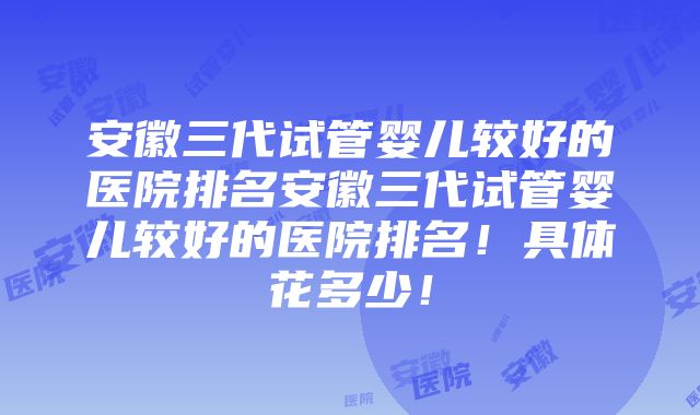 安徽三代试管婴儿较好的医院排名安徽三代试管婴儿较好的医院排名！具体花多少！