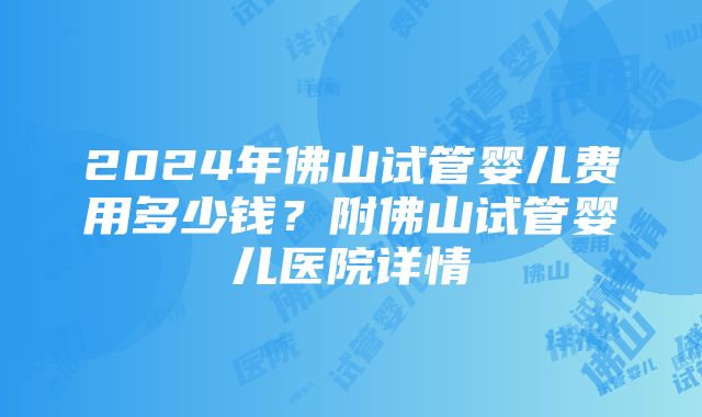 2024年佛山试管婴儿费用多少钱？附佛山试管婴儿医院详情