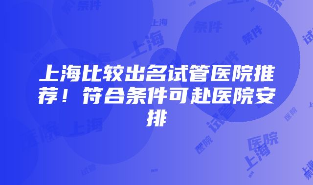 上海比较出名试管医院推荐！符合条件可赴医院安排