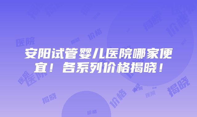 安阳试管婴儿医院哪家便宜！各系列价格揭晓！