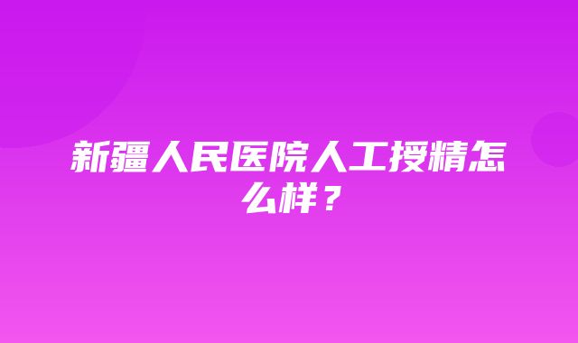 新疆人民医院人工授精怎么样？