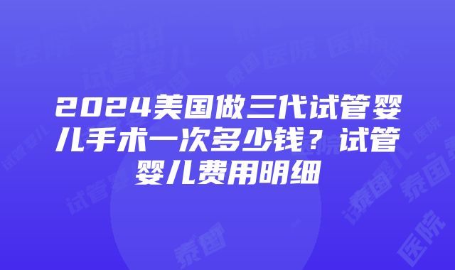 2024美国做三代试管婴儿手术一次多少钱？试管婴儿费用明细