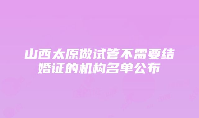 山西太原做试管不需要结婚证的机构名单公布