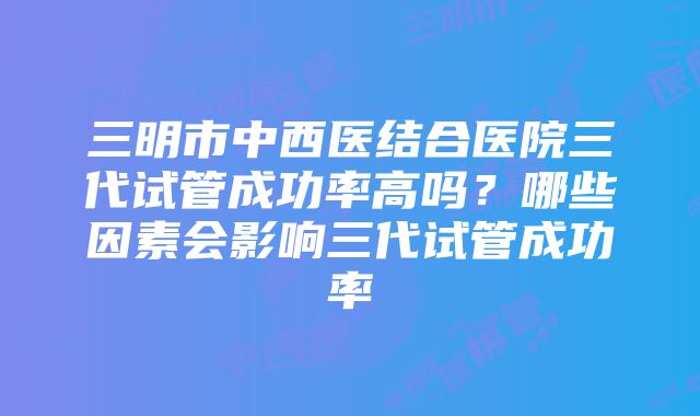 三明市中西医结合医院三代试管成功率高吗？哪些因素会影响三代试管成功率