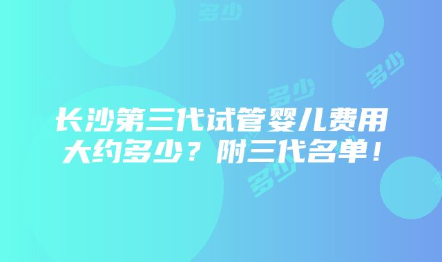 长沙第三代试管婴儿费用大约多少？附三代名单！