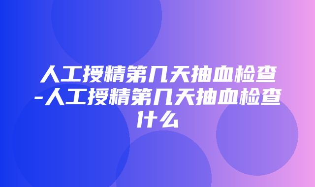 人工授精第几天抽血检查-人工授精第几天抽血检查什么