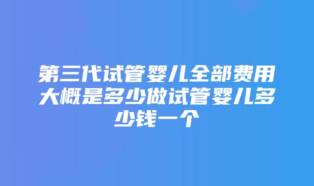 第三代试管婴儿全部费用大概是多少做试管婴儿多少钱一个