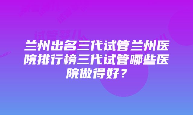 兰州出名三代试管兰州医院排行榜三代试管哪些医院做得好？