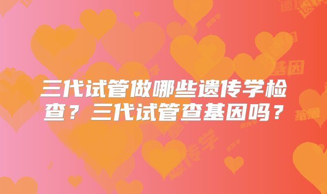 三代试管做哪些遗传学检查？三代试管查基因吗？