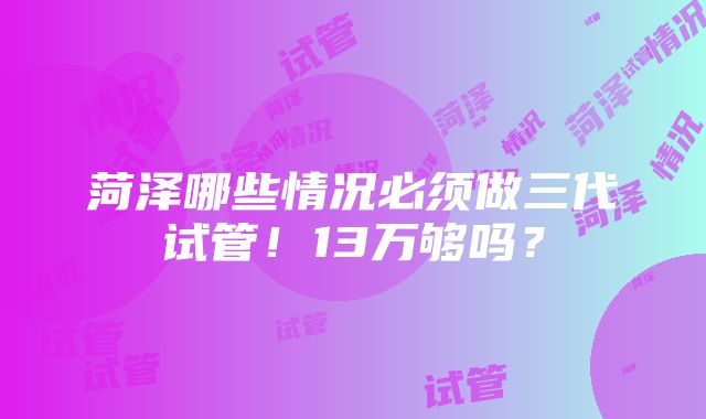 菏泽哪些情况必须做三代试管！13万够吗？