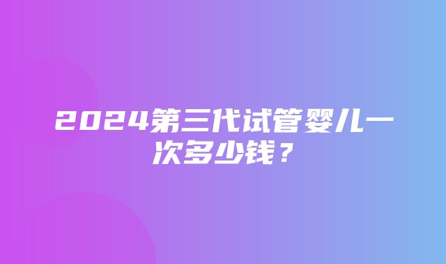 2024第三代试管婴儿一次多少钱？