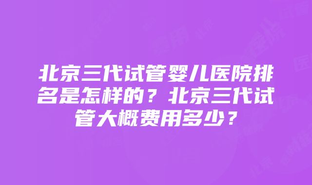 北京三代试管婴儿医院排名是怎样的？北京三代试管大概费用多少？