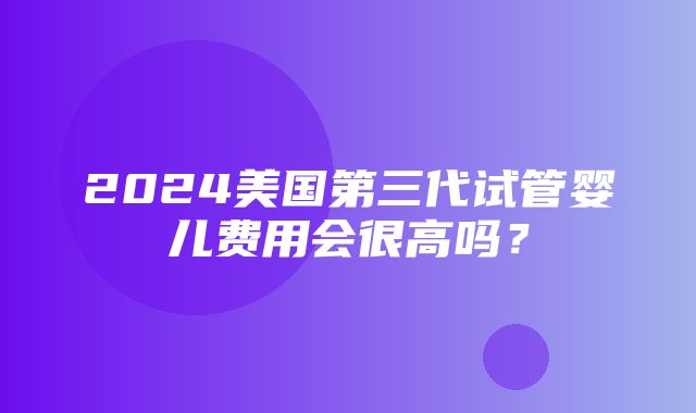 2024美国第三代试管婴儿费用会很高吗？