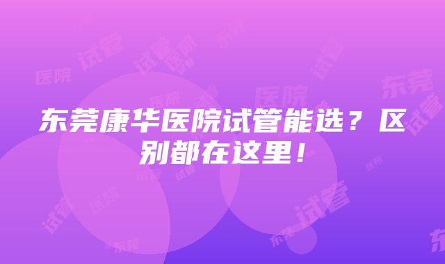 东莞康华医院试管能选？区别都在这里！