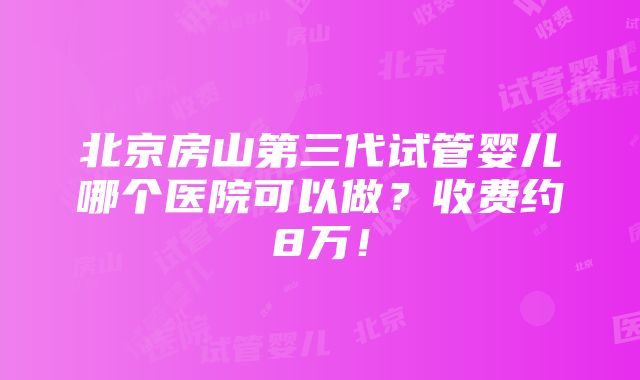 北京房山第三代试管婴儿哪个医院可以做？收费约8万！