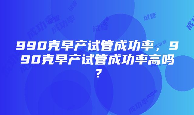 990克早产试管成功率，990克早产试管成功率高吗？