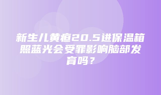 新生儿黄疸20.5进保温箱照蓝光会受罪影响脑部发育吗？